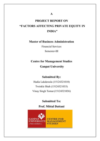 A
PROJECT REPORT ON
“FACTORS AFFECTING PRIVATE EQUITY IN
INDIA”
Master of Business Administration
Financial Services
Semester-III
Centre for Management Studies
Ganpat University
Submitted By:
Hadia Lakdawala (15124321010)
Twinkle Shah (15124321033)
Vinay Singh Tomar (15124321036)
Submitted To:
Prof. Mittal Dattani
 