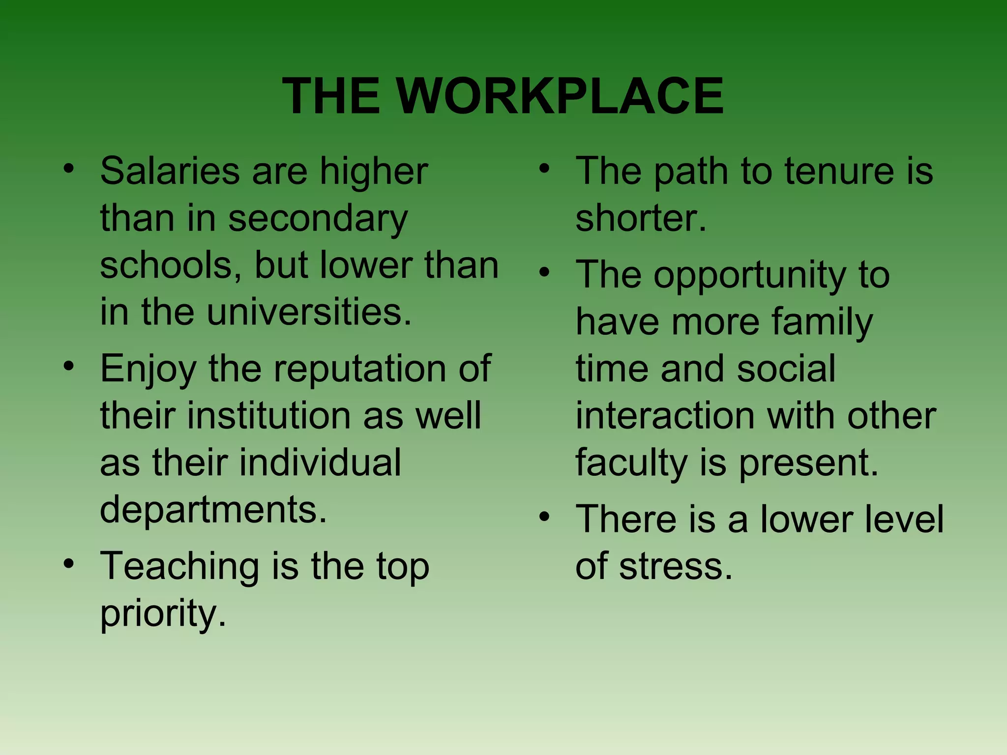 THE WORKPLACE
• Salaries are higher       • The path to tenure is
  than in secondary           shorter.
  schools, but lower than • The opportunity to
  in the universities.        have more family
• Enjoy the reputation of     time and social
  their institution as well   interaction with other
  as their individual         faculty is present.
  departments.              • There is a lower level
• Teaching is the top         of stress.
  priority.
 