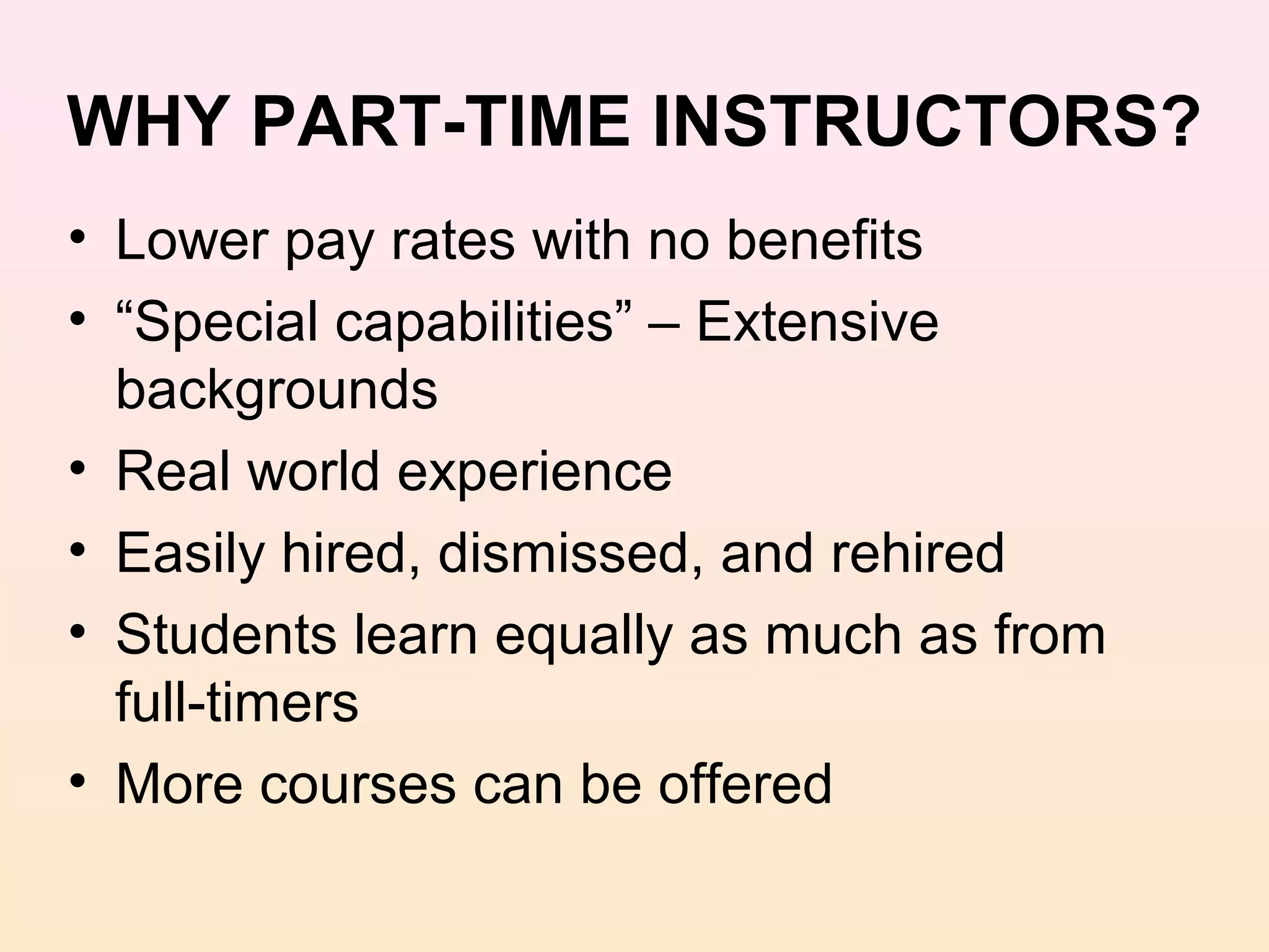 WHY PART-TIME INSTRUCTORS?
• Lower pay rates with no benefits
• “Special capabilities” – Extensive
  backgrounds
• Real world experience
• Easily hired, dismissed, and rehired
• Students learn equally as much as from
  full-timers
• More courses can be offered
 