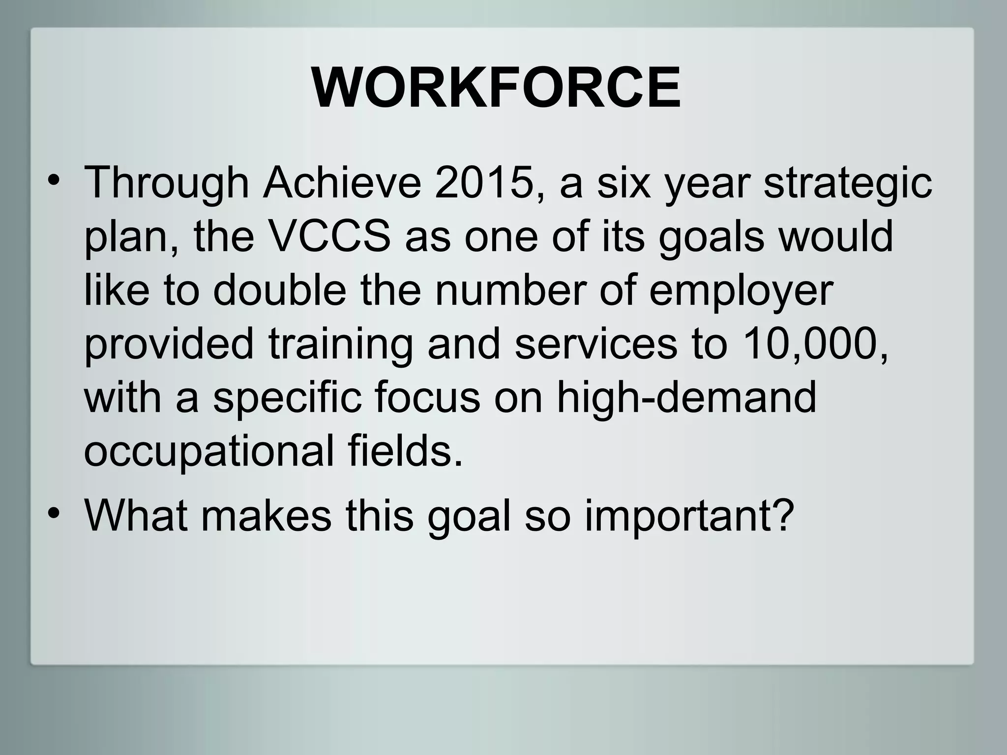 WORKFORCE
• Through Achieve 2015, a six year strategic
  plan, the VCCS as one of its goals would
  like to double the number of employer
  provided training and services to 10,000,
  with a specific focus on high-demand
  occupational fields.
• What makes this goal so important?
 