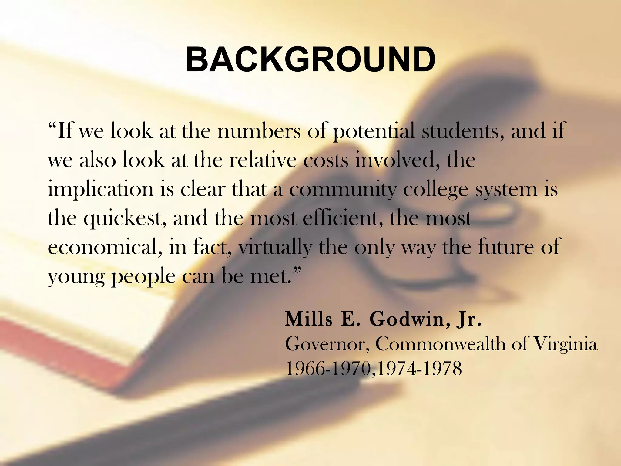 BACKGROUND
“If we look at the numbers of potential students, and if
we also look at the relative costs involved, the
implication is clear that a community college system is
the quickest, and the most efficient, the most
economical, in fact, virtually the only way the future of
young people can be met.”
                          Mills E. Godwin, Jr.
                          Governor, Commonwealth of Virginia
                          1966-1970,1974-1978
 