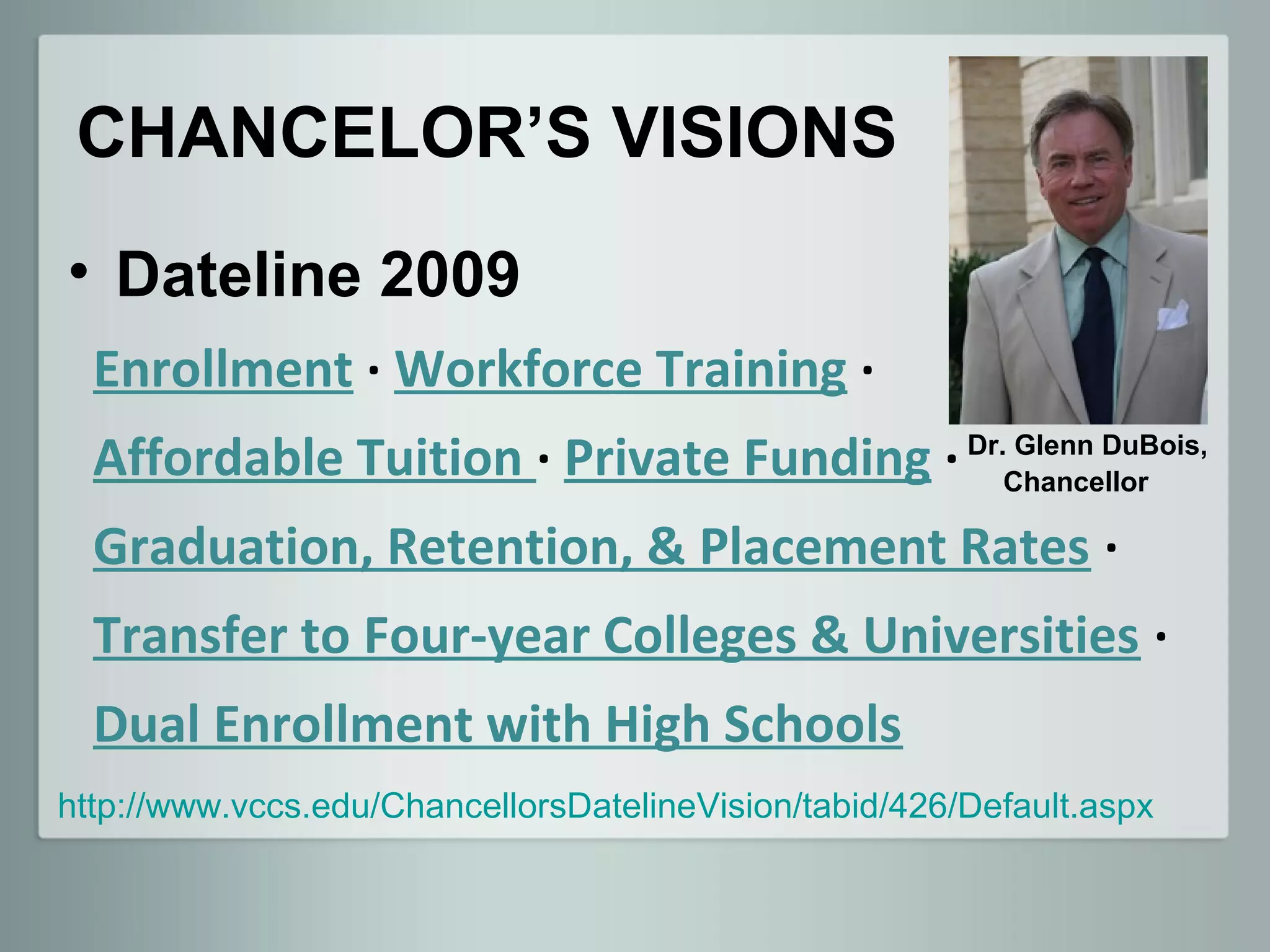 CHANCELOR’S VISIONS
• Dateline 2009
  Enrollment · Workforce Training ·
  Affordable Tuition · Private Funding · Dr.Chancellor
                                             Glenn DuBois,


  Graduation, Retention, & Placement Rates ·
  Transfer to Four-year Colleges & Universities ·
  Dual Enrollment with High Schools
http://www.vccs.edu/ChancellorsDatelineVision/tabid/426/Default.aspx
 