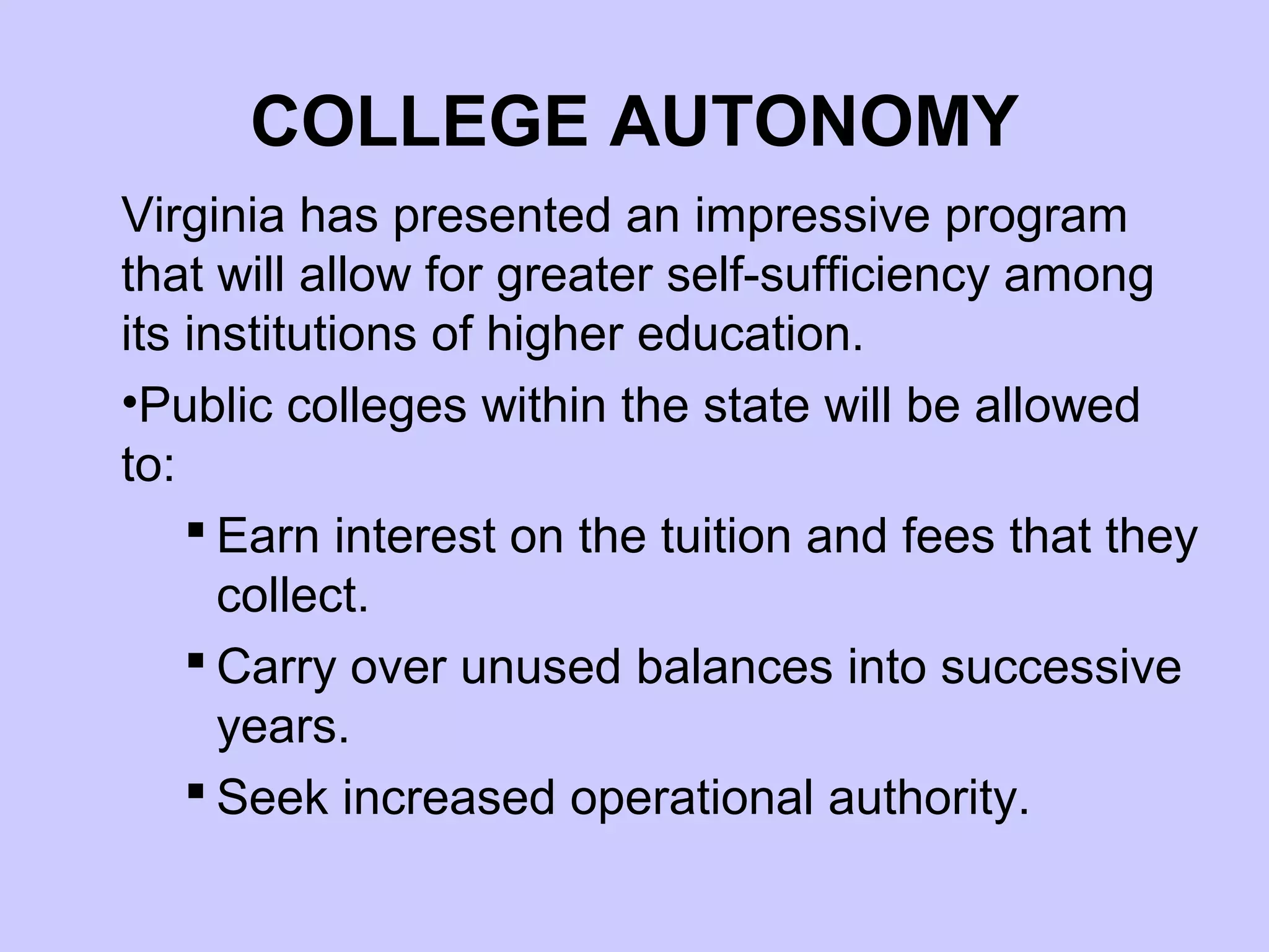 COLLEGE AUTONOMY
Virginia has presented an impressive program
that will allow for greater self-sufficiency among
its institutions of higher education.
•Public colleges within the state will be allowed
to:
     Earn interest on the tuition and fees that they
      collect.
     Carry over unused balances into successive
      years.
     Seek increased operational authority.
 