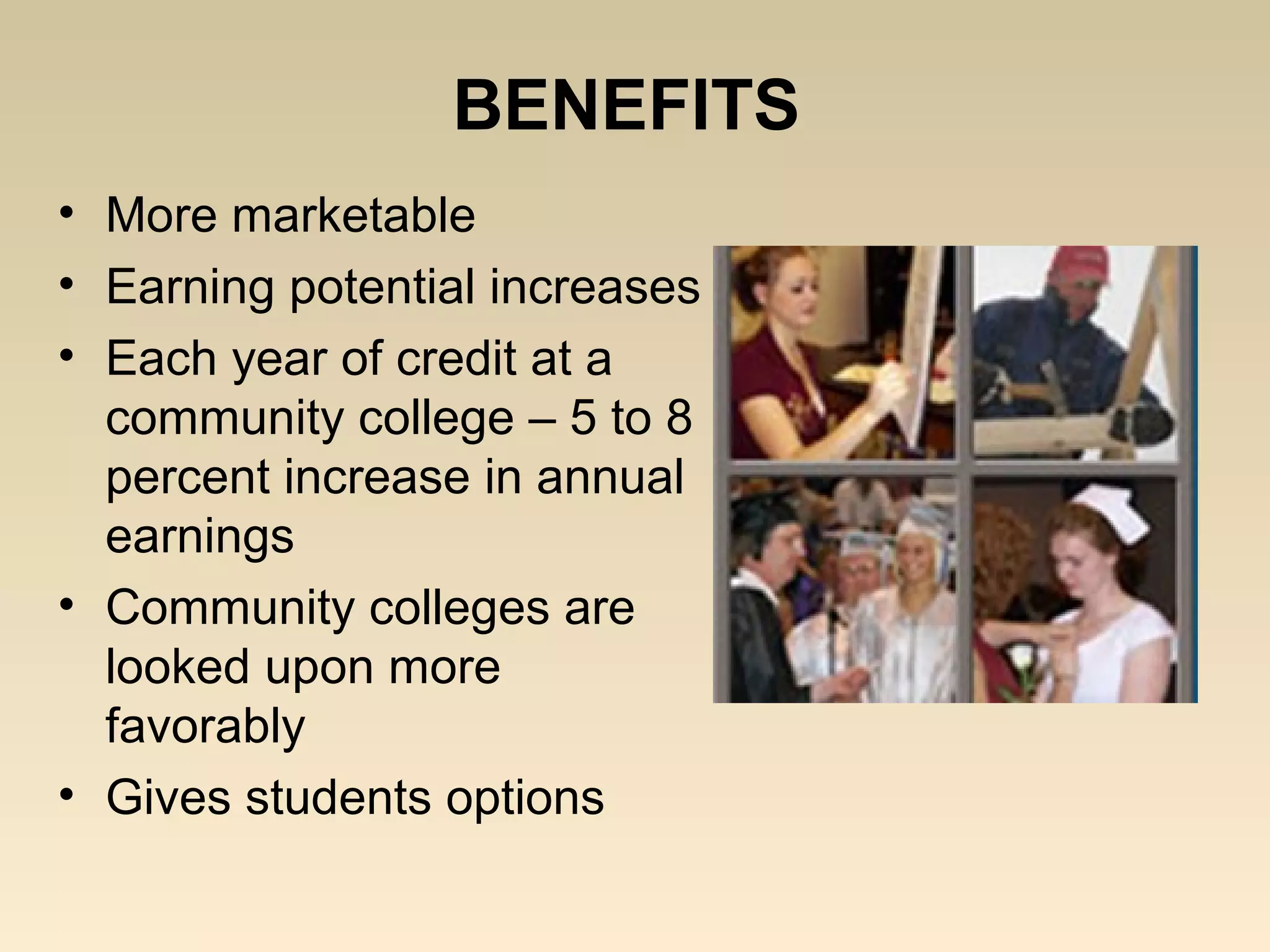 BENEFITS
• More marketable
• Earning potential increases
• Each year of credit at a
  community college – 5 to 8
  percent increase in annual
  earnings
• Community colleges are
  looked upon more
  favorably
• Gives students options
 