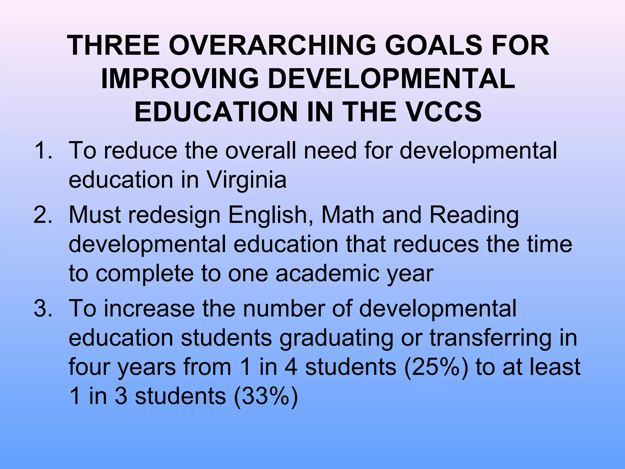 THREE OVERARCHING GOALS FOR
     IMPROVING DEVELOPMENTAL
       EDUCATION IN THE VCCS
1. To reduce the overall need for developmental
   education in Virginia
2. Must redesign English, Math and Reading
   developmental education that reduces the time
   to complete to one academic year
3. To increase the number of developmental
   education students graduating or transferring in
   four years from 1 in 4 students (25%) to at least
   1 in 3 students (33%)
 