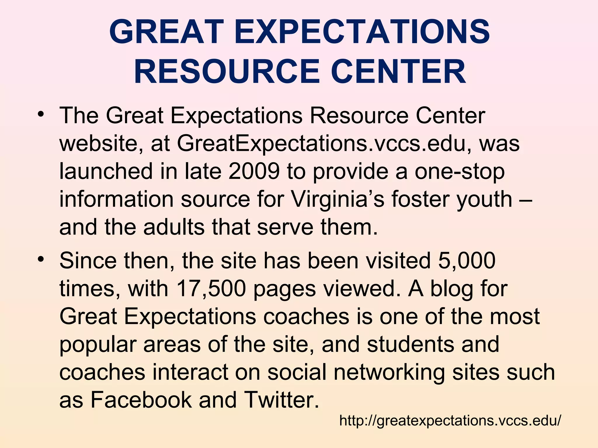 GREAT EXPECTATIONS
       RESOURCE CENTER
• The Great Expectations Resource Center
  website, at GreatExpectations.vccs.edu, was
  launched in late 2009 to provide a one-stop
  information source for Virginia’s foster youth –
  and the adults that serve them.
• Since then, the site has been visited 5,000
  times, with 17,500 pages viewed. A blog for
  Great Expectations coaches is one of the most
  popular areas of the site, and students and
  coaches interact on social networking sites such
  as Facebook and Twitter.
                             http://greatexpectations.vccs.edu/
 