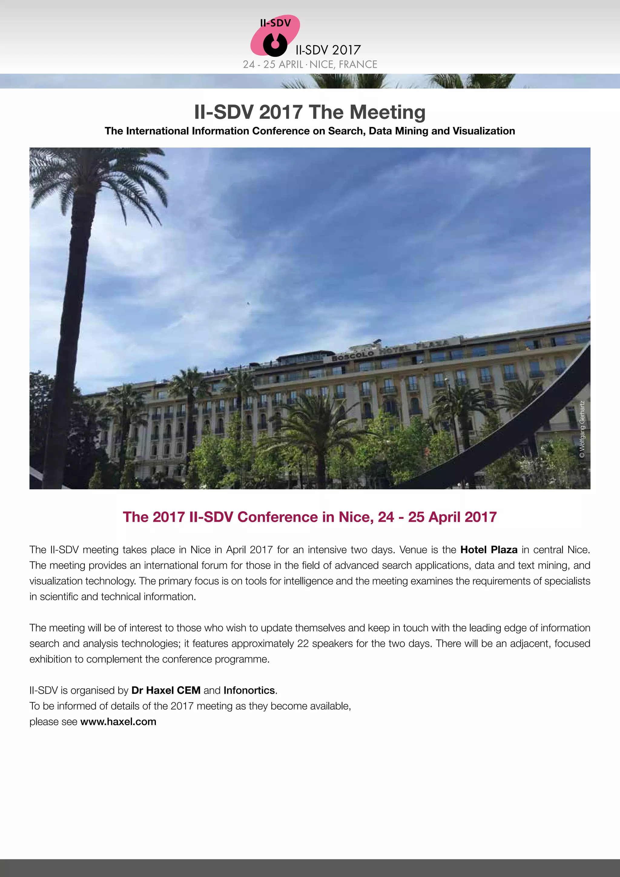 24 - 25 APRIL .NICE, FRANCE
II-SDV 2017
II-SDV 2017 The Meeting
The International Information Conference on Search, Data Mining and Visualization
The 2017 II-SDV Conference in Nice, 24 - 25 April 2017
The II-SDV meeting takes place in Nice in April 2017 for an intensive two days. Venue is the Hotel Plaza in central Nice.
The meeting provides an international forum for those in the field of advanced search applications, data and text mining, and
visualization technology. The primary focus is on tools for intelligence and the meeting examines the requirements of specialists
in scientific and technical information.
The meeting will be of interest to those who wish to update themselves and keep in touch with the leading edge of information
search and analysis technologies; it features approximately 22 speakers for the two days. There will be an adjacent, focused
exhibition to complement the conference programme.
II-SDV is organised by Dr Haxel CEM and Infonortics.
To be informed of details of the 2017 meeting as they become available,
please see www.haxel.com
©WolfgangGerhartz
 