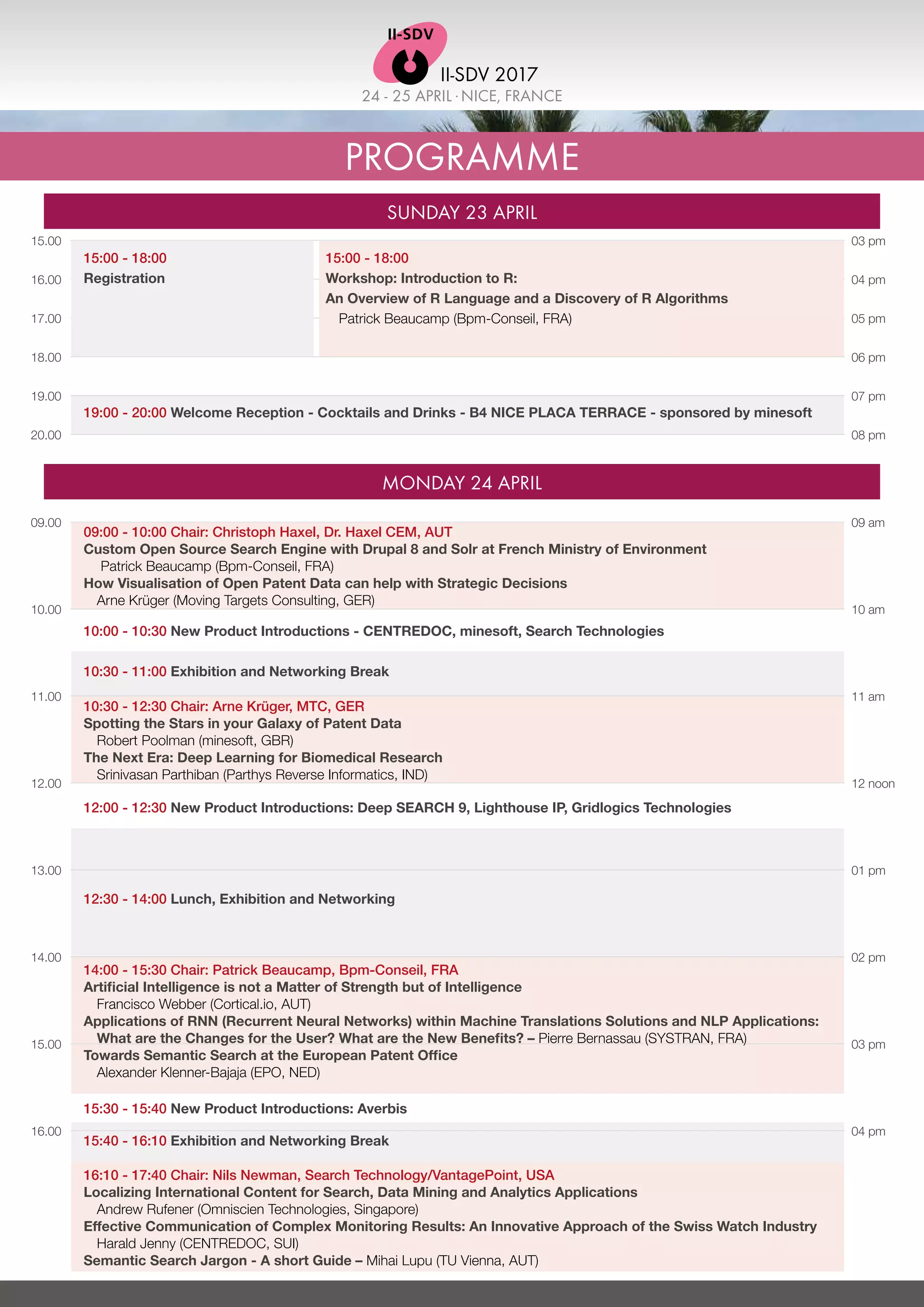 24 - 25 APRIL .NICE, FRANCE
II-SDV 2017
PROGRAMME
SUNDAY 23 APRIL
MONDAY 24 APRIL
09.00
10.00
11.00
12.00
13.00
14.00
15.00
16.00
15.00
16.00
17.00
18.00
19.00
20.00
09 am
10 am
11 am
12 noon
01 pm
02 pm
03 pm
04 pm
03 pm
04 pm
05 pm
06 pm
07 pm
08 pm
09:00 - 10:00 Chair: Christoph Haxel, Dr. Haxel CEM, AUT
Custom Open Source Search Engine with Drupal 8 and Solr at French Ministry of Environment
Patrick Beaucamp (Bpm-Conseil, FRA)
How Visualisation of Open Patent Data can help with Strategic Decisions
Arne Krüger (Moving Targets Consulting, GER)
10:00 - 10:30 New Product Introductions - CENTREDOC, minesoft, Search Technologies
10:30 - 11:00 Exhibition and Networking Break
10:30 - 12:30 Chair: Arne Krüger, MTC, GER
Spotting the Stars in your Galaxy of Patent Data
Robert Poolman (minesoft, GBR)
The Next Era: Deep Learning for Biomedical Research
Srinivasan Parthiban (Parthys Reverse Informatics, IND)
12:00 - 12:30 New Product Introductions: Deep SEARCH 9, Lighthouse IP, Gridlogics Technologies
15:30 - 15:40 New Product Introductions: Averbis
12:30 - 14:00 Lunch, Exhibition and Networking
14:00 - 15:30 Chair: Patrick Beaucamp, Bpm-Conseil, FRA
Artificial Intelligence is not a Matter of Strength but of Intelligence
	 Francisco Webber (Cortical.io, AUT)
Applications of RNN (Recurrent Neural Networks) within Machine Translations Solutions and NLP Applications:
What are the Changes for the User? What are the New Benefits? – Pierre Bernassau (SYSTRAN, FRA)
Towards Semantic Search at the European Patent Office
	 Alexander Klenner-Bajaja (EPO, NED)
15:40 - 16:10 Exhibition and Networking Break
16:10 - 17:40 Chair: Nils Newman, Search Technology/VantagePoint, USA
Localizing International Content for Search, Data Mining and Analytics Applications
Andrew Rufener (Omniscien Technologies, Singapore)
Effective Communication of Complex Monitoring Results: An Innovative Approach of the Swiss Watch Industry
Harald Jenny (CENTREDOC, SUI)
Semantic Search Jargon - A short Guide – Mihai Lupu (TU Vienna, AUT)
19:00 - 20:00 Welcome Reception - Cocktails and Drinks - B4 NICE PLACA TERRACE - sponsored by minesoft
15:00 - 18:00
Workshop: Introduction to R:
An Overview of R Language and a Discovery of R Algorithms
Patrick Beaucamp (Bpm-Conseil, FRA)
15:00 - 18:00
Registration
 