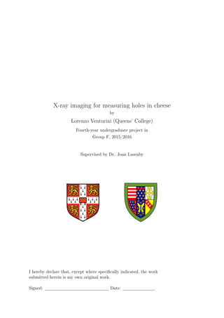 X-ray imaging for measuring holes in cheese
by
Lorenzo Venturini (Queens’ College)
Fourth-year undergraduate project in
Group F, 2015/2016
Supervised by Dr. Joan Lasenby
I hereby declare that, except where speciﬁcally indicated, the work
submitted herein is my own original work.
Signed: Date:
 