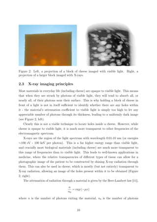 Figure 2: Left, a projection of a block of cheese imaged with visible light. Right, a
projection of a larger block imaged with X-rays.
2.3 X-ray imaging principles
Most materials in everyday life (including cheese) are opaque to visible light. This means
that when they are struck by photons of visible light, they will tend to absorb all, or
nearly all, of their photons near their surface. This is why holding a block of cheese in
front of a light is not in itself suﬃcient to identify whether there are any holes within
it - the material’s attenuation coeﬃcient to visible light is simply too high to let any
appreciable number of photons through its thickness, leading to a uniformly dark image
(see Figure 2, left).
Clearly this is not a viable technique to locate holes inside a cheese. However, while
cheese is opaque to visible light, it is much more transparent to other frequencies of the
electromagnetic spectrum.
X-rays are the region of the light spectrum with wavelength 0.01-10 nm (or energies
∼100 eV - 100 keV per photon). This is a far higher energy range than visible light,
and crucially most biological materials (including cheese) are much more transparent to
this range of frequencies than to visible light. This leads to well-known applications in
medicine, where the relative transparencies of diﬀerent types of tissue can allow for a
photographic image of the patient to be constructed by shining X-ray radiation through
them. This can also be used in cheese, which is mostly (but not entirely) transparent to
X-ray radiation, allowing an image of the holes present within it to be obtained (Figure
2, right).
The attenuation of radiation through a material is given by the Beer-Lambert law [11],
n
n0
= exp (−µx)
where n is the number of photons exiting the material, n0 is the number of photons
10
 