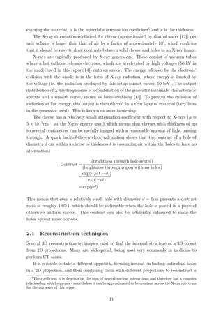 entering the material, µ is the material’s attenuation coeﬃcient1
and x is the thickness.
The X-ray attenuation coeﬃcient for cheese (approximated by that of water [12]) per
unit volume is larger than that of air by a factor of approximately 103
, which conﬁrms
that it should be easy to draw contrasts between solid cheese and holes in an X-ray image.
X-rays are typically produced by X-ray generators. These consist of vacuum tubes
where a hot cathode releases electrons, which are accelerated by high voltages (50 kV in
the model used in this report[14]) onto an anode. The energy released by the electrons’
collision with the anode is in the form of X-ray radiation, whose energy is limited by
the voltage (ie. the radiation produced by this setup cannot exceed 50 keV). The output
distribution of X-ray frequencies is a combination of the generator materials’ characteristic
spectra and a smooth curve, known as bremsstrahlung [13]. To prevent the emission of
radiation at low energy, this output is then ﬁltered by a thin layer of material (beryllium
in the generator used). This is known as beam hardening.
The cheese has a relatively small attenuation coeﬃcient with respect to X-rays (µ ≈
5 × 10−2
cm−1
at the X-ray energy used) which means that cheeses with thickness of up
to several centimetres can be usefully imaged with a reasonable amount of light passing
through. A quick back-of-the-envelope calculation shows that the contrast of a hole of
diameter d cm within a cheese of thickness t is (assuming air within the holes to have no
attenuation)
Contrast =
(brightness through hole centre)
(brightness through region with no holes)
=
exp(−µ(t − d))
exp(−µt)
= exp(µd).
This means that even a relatively small hole with diameter d = 1cm presents a contrast
ratio of roughly 1.05:1, which should be noticeable when the hole is placed in a piece of
otherwise uniform cheese. This contrast can also be artiﬁcially enhanced to make the
holes appear more obvious.
2.4 Reconstruction techniques
Several 3D reconstruction techniques exist to ﬁnd the internal structure of a 3D object
from 2D projections. Many are widespread, being used very commonly in medicine to
perform CT scans.
It is possible to take a diﬀerent approach, focusing instead on ﬁnding individual holes
in a 2D projection, and then combining them with diﬀerent projections to reconstruct a
1
The coeﬃcient µ is depends on the sum of several nuclear interactions and therefore has a complex
relationship with frequency - nonetheless it can be approximated to be constant across the X-ray spectrum
for the purposes of this report.
11
 