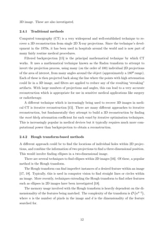 3D image. These are also investigated.
2.4.1 Traditional methods
Computed tomography (CT) is a very widespread and well-established technique to re-
cover a 3D reconstruction from single 2D X-ray projections. Since the technique’s devel-
opment in the 1970s, it has been used in hospitals around the world and is now part of
many fairly routine medical procedures.
Filtered backprojection [15] is the principal mathematical technique by which CT
works. It uses a mathematical technique known as the Radon transform to attempt to
invert the projection process, using many (on the order of 100) individual 2D projections
of the area of interest, from many angles around the object (approximately a 180º range).
Each of these is then projected back along the line where the points with high attenuation
could lie in a 3D image, and ﬁlters are applied to reduce any of the resulting “streaking”
artifacts. With large numbers of projections and angles, this can lead to a very accurate
reconstruction which is appropriate for use in sensitive medical applications like surgery
or radiotherapy.
A diﬀerent technique which is increasingly being used to recover 3D images in medi-
cal CT is iterative reconstruction [15]. There are many diﬀerent approaches to iterative
reconstruction, but fundamentally they attempt to build a 3D reconstruction by ﬁnding
the most likely attenuation coeﬃcient for each voxel by iterative optimisation techniques.
This is increasingly popular in medical devices but it typically requires much more com-
putational power than backprojection to obtain a reconstruction.
2.4.2 Hough transform-based methods
A diﬀerent approach could be to ﬁnd the locations of individual holes within 2D projec-
tions, and combine the information of two projections to ﬁnd a three-dimensional position.
This would involve ﬁnding ellipses in a two-dimensional image.
There are several techniques to ﬁnd ellipses within 2D images [16]. Of these, a popular
method is the Hough transform.
The Hough transform can ﬁnd imperfect instances of a desired feature within an image
[17, 18]. Typically, this is used in computer vision to ﬁnd straight lines or circles within
an image. More recently, techniques extending the Hough transform to ﬁnd other features
such as ellipses in 2D images have been investigated [18].
The memory usage involved with the Hough transform is heavily dependent on the di-
mensionality of the features being matched. The complexity of the transform is O nd−2
,
where n is the number of pixels in the image and d is the dimensionality of the feature
searched for.
12
 