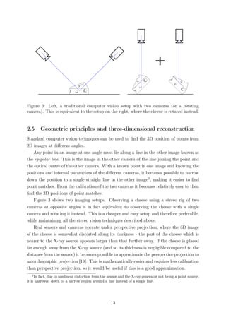 Figure 3: Left, a traditional computer vision setup with two cameras (or a rotating
camera). This is equivalent to the setup on the right, where the cheese is rotated instead.
2.5 Geometric principles and three-dimensional reconstruction
Standard computer vision techniques can be used to ﬁnd the 3D position of points from
2D images at diﬀerent angles.
Any point in an image at one angle must lie along a line in the other image known as
the epipolar line. This is the image in the other camera of the line joining the point and
the optical centre of the other camera. With a known point in one image and knowing the
positions and internal parameters of the diﬀerent cameras, it becomes possible to narrow
down the position to a single straight line in the other image2
, making it easier to ﬁnd
point matches. From the calibration of the two cameras it becomes relatively easy to then
ﬁnd the 3D positions of point matches.
Figure 3 shows two imaging setups. Observing a cheese using a stereo rig of two
cameras at opposite angles is in fact equivalent to observing the cheese with a single
camera and rotating it instead. This is a cheaper and easy setup and therefore preferable,
while maintaining all the stereo vision techniques described above.
Real sensors and cameras operate under perspective projection, where the 3D image
of the cheese is somewhat distorted along its thickness - the part of the cheese which is
nearer to the X-ray source appears larger than that further away. If the cheese is placed
far enough away from the X-ray source (and so its thickness is negligible compared to the
distance from the source) it becomes possible to approximate the perspective projection to
an orthographic projection [19]. This is mathematically easier and requires less calibration
than perspective projection, so it would be useful if this is a good approximation.
2
In fact, due to nonlinear distortion from the sensor and the X-ray generator not being a point source,
it is narrowed down to a narrow region around a line instead of a single line.
13
 