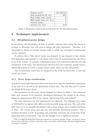 Volume (mm2
) 150×100×35
Hole proportion (by vol.) 20%
Hole radius (mm, mean) 8
Hole radius (mm, std. dev) 2
Stretch (mean) 1
Stretch (std. dev) 0.25
Table 1: Parameters used in generating holes for the 3D-printed proxy.
3 Techniques implemented
3.1 3D printed proxy design
In any cheese, the distribution of holes is initially unknown and cutting the cheese to
attempt to determine that will tend to deform the holes themselves. Therefore, it is
impossible to obtain an accurate ground truth to which any attempted reconstruction
can be compared.
To address this, a “fake cheese” proxy was designed. It was designed to have similar
hole dimensions and statistics to real cheese, and to thus be a good model for real cheese
to an X-ray scanner. A real piece of Emmental cheese was inspected to ﬁnd the size and
distribution of the holes. The distributions obtained were then randomly sampled with a
MATLAB program to create a unique cheese model, which was then 3D printed.
Any reconstruction could then be compared to the CAD “ground truth” to ﬁnd and
rectify any errors.
3.1.1 Proxy design considerations
A pack of store-bought Emmental cheese was inspected to ﬁnd the distribution of positions
of the holes in it, as well as the distribution of their sizes. This was then used to inform
the design of the proxy cheese.
The parameters for the proxy cheese designed are shown in Table 1. The centres of
holes were assumed to be uniformly distributed throughout the volume of the cheese,
taking up approximately 20% of the volume. Intersecting holes were allowed3
.
The holes themselves are well approximated by ellipsoids. The ellipsoids were coded
in MATLAB to be spheres with diﬀerent levels of stretch along each axis. The radii of the
holes were set to be normally distributed, with a mean of 8mm and a standard deviation
of 2mm. The stretch along each axis was also normally distributed around 1, with a
standard deviation of 0.25. If anything, this somewhat overstates the eccentricity of the
ellipsoidal holes in real cheese - this was not thought to be a signiﬁcant problem.
3
This is a slight deviation from what was observed in real cheese samples. In fact, real holes in cheese
tend to have a thin layer of cheese separating them, even if they would overlap. This was thought to have
no impact on imaging.
14
 