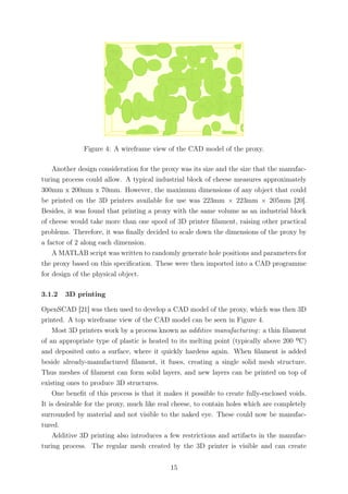 Figure 4: A wireframe view of the CAD model of the proxy.
Another design consideration for the proxy was its size and the size that the manufac-
turing process could allow. A typical industrial block of cheese measures approximately
300mm x 200mm x 70mm. However, the maximum dimensions of any object that could
be printed on the 3D printers available for use was 223mm × 223mm × 205mm [20].
Besides, it was found that printing a proxy with the same volume as an industrial block
of cheese would take more than one spool of 3D printer ﬁlament, raising other practical
problems. Therefore, it was ﬁnally decided to scale down the dimensions of the proxy by
a factor of 2 along each dimension.
A MATLAB script was written to randomly generate hole positions and parameters for
the proxy based on this speciﬁcation. These were then imported into a CAD programme
for design of the physical object.
3.1.2 3D printing
OpenSCAD [21] was then used to develop a CAD model of the proxy, which was then 3D
printed. A top wireframe view of the CAD model can be seen in Figure 4.
Most 3D printers work by a process known as additive manufacturing: a thin ﬁlament
of an appropriate type of plastic is heated to its melting point (typically above 200 ºC)
and deposited onto a surface, where it quickly hardens again. When ﬁlament is added
beside already-manufactured ﬁlament, it fuses, creating a single solid mesh structure.
Thus meshes of ﬁlament can form solid layers, and new layers can be printed on top of
existing ones to produce 3D structures.
One beneﬁt of this process is that it makes it possible to create fully-enclosed voids.
It is desirable for the proxy, much like real cheese, to contain holes which are completely
surrounded by material and not visible to the naked eye. These could now be manufac-
tured.
Additive 3D printing also introduces a few restrictions and artifacts in the manufac-
turing process. The regular mesh created by the 3D printer is visible and can create
15
 