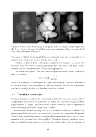 Figure 8: A detail of an X-ray image of the proxy. Left, the original image output from
the X-ray. Centre: the same detail after histogram equalisation. Right, the same detail
with custom histogram adaptation.
This made it diﬃcult to distinguish between overlapping holes, and occasionally led to
spurious holes being found in areas with no holes at all.
Therefore, a diﬀerent form of histogram adaptation was designed. A section of a
Gaussian curve was selected as giving empirically the best results, with good contrast
between holes and background and between overlapping holes.
This is shown in Figure 8. The form of the histogram chosen was found, by trial and
error, to be best at
H(i) ∝ exp −
i2
20000
where H is the height of the histogram at a given pixel intensity i. This was divided into
64 bins which each pixel was assigned to. This was found to give the best (lowest-cost)
matches to the objective function described in section 4.4 below.
3.3 Traditional techniques
Common techniques to extract 3D reconstructions from 2D projections, such as ﬁltered
backprojection and iterative reconstruction, are widely used in medical imaging to obtain
highly accurate 3D images. These techniques, however, routinely require a large number
of individual projections from a large range of angles.
Unfortunately, ﬁltered backprojection is not an eﬀective technique to obtain a re-
construction of the structure of the cheese under the constraints required in this project.
Figure 9 shows simulated reconstructions (from 1D projections) of an X-ray slice of cheese,
operating under the constraints of the problem. With either a limited number of projec-
tions or a limited angular range of projections, this method fails to provide an image of
18
 