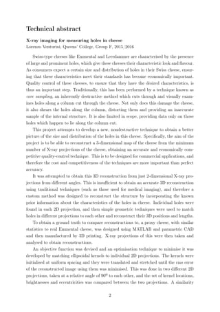 Technical abstract
X-ray imaging for measuring holes in cheese
Lorenzo Venturini, Queens’ College, Group F, 2015/2016
Swiss-type cheeses like Emmental and Leerdammer are characterised by the presence
of large and prominent holes, which give these cheeses their characteristic look and ﬂavour.
As consumers expect a certain size and distribution of holes in their Swiss cheese, ensur-
ing that these characteristics meet their standards has become economically important.
Quality control of these cheeses, to ensure that they have the desired characteristics, is
thus an important step. Traditionally, this has been performed by a technique known as
core sampling, an inherently destructive method which cuts through and visually exam-
ines holes along a column cut through the cheese. Not only does this damage the cheese,
it also shears the holes along the column, distorting them and providing an inaccurate
sample of the internal structure. It is also limited in scope, providing data only on those
holes which happen to lie along the column cut.
This project attempts to develop a new, nondestructive technique to obtain a better
picture of the size and distribution of the holes in this cheese. Speciﬁcally, the aim of the
project is to be able to reconstruct a 3-dimensional map of the cheese from the minimum
number of X-ray projections of the cheese, obtaining an accurate and economically com-
petitive quality-control technique. This is to be designed for commercial applications, and
therefore the cost and competitiveness of the techniques are more important than perfect
accuracy.
It was attempted to obtain this 3D reconstruction from just 2-dimensional X-ray pro-
jections from diﬀerent angles. This is insuﬃcient to obtain an accurate 3D reconstruction
using traditional techniques (such as those used for medical imaging), and therefore a
custom method was designed to reconstruct the structure by incorporating the known
prior information about the characteristics of the holes in cheese. Individual holes were
found in each 2D projection, and then simple geometric techniques were used to match
holes in diﬀerent projections to each other and reconstruct their 3D positions and lengths.
To obtain a ground truth to compare reconstructions to, a proxy cheese, with similar
statistics to real Emmental cheese, was designed using MATLAB and parametric CAD
and then manufactured by 3D printing. X-ray projections of this were then taken and
analysed to obtain reconstructions.
An objective function was devised and an optimisation technique to minimise it was
developed by matching ellipsoidal kernels to individual 2D projections. The kernels were
initialised at uniform spacing and they were translated and stretched until the rms error
of the reconstructed image using them was minimised. This was done in two diﬀerent 2D
projections, taken at a relative angle of 90º to each other, and the set of kernel locations,
brightnesses and eccentricities was compared between the two projections. A similarity
2
 