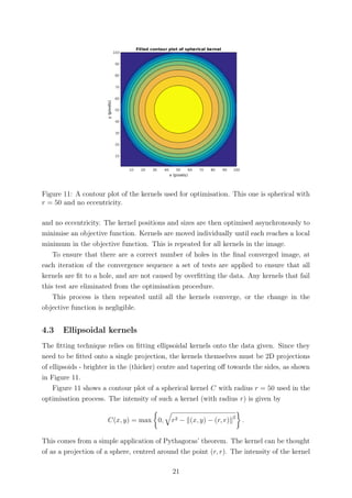 Figure 11: A contour plot of the kernels used for optimisation. This one is spherical with
r = 50 and no eccentricity.
and no eccentricity. The kernel positions and sizes are then optimised asynchronously to
minimise an objective function. Kernels are moved individually until each reaches a local
minimum in the objective function. This is repeated for all kernels in the image.
To ensure that there are a correct number of holes in the ﬁnal converged image, at
each iteration of the convergence sequence a set of tests are applied to ensure that all
kernels are ﬁt to a hole, and are not caused by overﬁtting the data. Any kernels that fail
this test are eliminated from the optimisation procedure.
This process is then repeated until all the kernels converge, or the change in the
objective function is negligible.
4.3 Ellipsoidal kernels
The ﬁtting technique relies on ﬁtting ellipsoidal kernels onto the data given. Since they
need to be ﬁtted onto a single projection, the kernels themselves must be 2D projections
of ellipsoids - brighter in the (thicker) centre and tapering oﬀ towards the sides, as shown
in Figure 11.
Figure 11 shows a contour plot of a spherical kernel C with radius r = 50 used in the
optimisation process. The intensity of such a kernel (with radius r) is given by
C(x, y) = max 0, r2 − (x, y) − (r, r) 2
.
This comes from a simple application of Pythagoras’ theorem. The kernel can be thought
of as a projection of a sphere, centred around the point (r, r). The intensity of the kernel
21
 
