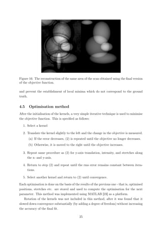 Figure 16: The reconstruction of the same area of the scan obtained using the ﬁnal version
of the objective function.
and prevent the establishment of local minima which do not correspond to the ground
truth.
4.5 Optimisation method
After the initialisation of the kernels, a very simple iterative technique is used to minimise
the objective function. This is speciﬁed as follows:
1. Select a kernel
2. Translate the kernel slightly to the left and the change in the objective is measured.
(a) If the error decreases, (2) is repeated until the objective no longer decreases.
(b) Otherwise, it is moved to the right until the objective increases.
3. Repeat same procedure as (2) for y-axis translation, intensity, and stretches along
the x- and y-axis.
4. Return to step (2) and repeat until the rms error remains constant between itera-
tions.
5. Select another kernel and return to (2) until convergence.
Each optimisation is done on the basis of the results of the previous one - that is, optimised
positions, stretches etc. are stored and used to compute the optimisation for the next
parameter. This method was implemented using MATLAB [23] as a platform.
Rotation of the kernels was not included in this method, after it was found that it
slowed down convergence substantially (by adding a degree of freedom) without increasing
the accuracy of the ﬁnal ﬁt.
25
 