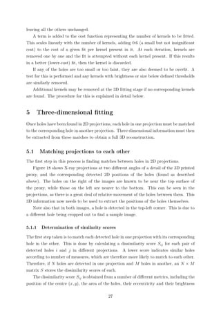 leaving all the others unchanged.
A term is added to the cost function representing the number of kernels to be ﬁtted.
This scales linearly with the number of kernels, adding 0.6 (a small but not insigniﬁcant
cost) to the cost of a given ﬁt per kernel present in it. At each iteration, kernels are
removed one by one and the ﬁt is attempted without each kernel present. If this results
in a better (lower-cost) ﬁt, then the kernel is discarded.
If any of the holes are too small or too faint, they are also deemed to be overﬁt. A
test for this is performed and any kernels with brightness or size below deﬁned thresholds
are similarly removed.
Additional kernels may be removed at the 3D ﬁtting stage if no corresponding kernels
are found. The procedure for this is explained in detail below.
5 Three-dimensional ﬁtting
Once holes have been found in 2D projections, each hole in one projection must be matched
to the corresponding hole in another projection. Three-dimensional information must then
be extracted from these matches to obtain a full 3D reconstruction.
5.1 Matching projections to each other
The ﬁrst step in this process is ﬁnding matches between holes in 2D projections.
Figure 18 shows X-ray projections at two diﬀerent angles of a detail of the 3D printed
proxy, and the corresponding detected 2D positions of the holes (found as described
above). The holes on the right of the images are known to be near the top surface of
the proxy, while those on the left are nearer to the bottom. This can be seen in the
projections, as there is a great deal of relative movement of the holes between them. This
3D information now needs to be used to extract the positions of the holes themselves.
Note also that in both images, a hole is detected in the top-left corner. This is due to
a diﬀerent hole being cropped out to ﬁnd a sample image.
5.1.1 Determination of similarity scores
The ﬁrst step taken is to match each detected hole in one projection with its corresponding
hole in the other. This is done by calculating a dissimilarity score Sij for each pair of
detected holes i and j in diﬀerent projections. A lower score indicates similar holes
according to number of measures, which are therefore more likely to match to each other.
Therefore, if N holes are detected in one projection and M holes in another, an N × M
matrix S stores the dissimilarity scores of each.
The dissimilarity score Sij is obtained from a number of diﬀerent metrics, including the
position of the centre (x, y), the area of the holes, their eccentricity and their brightness
27
 