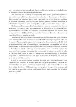 score was calculated between each pair of converged kernels, and the most similar kernels
in the two projections were matched to each other.
This matching, plus knowledge of the geometry of the system, provided enough infor-
mation to obtain a full three-dimensional reconstruction of the structure of the cheese.
The centres of the holes were simply found via geometric principles from their positions
in each view. The length along each axis was similarly obtained, using the assumption of
orthographic projection to make recovery of the lengths easier and less prone to noise.
The locations of the centres of the holes which were correctly reconstructed in this way
were found with good accuracy, with an rms error on the position of the centre of 4.5mm.
Reconstruction of the lengths and volumes of the holes was somewhat less accurate, with
average deviations of 12% and 19%, respectively. This is nonetheless far better accuracy
than oﬀered by core sampling methods.
The execution time of the method on high-resolution X-ray images was found to be very
slow, running on the order of an hour on a standard PC for a single projection. This can
be improved by subsampling high-resolution images, but the optimisation method devised
is ineﬃcient and has scope to be made faster. Using a method with a variable step size or
preloading the reconstruction to compute rms error could substantially improve the speed
of the technique. Another relatively simple change that could be made to improve the
accuracy of this technique is to change the optimisation technique to correctly ﬁt holes
at the edges of the cheese, or holes with a substantial amount of overlap. It should also
be possible to automatically detect the edges of the cheese in the image and make the
process invariant to translation.
Overall, it was deemed that the technique developed oﬀers better performance than
traditional core sampling. It is rapid (with only two X-ray projections), cost-eﬀective,
nondestructive, and gives a reasonably accurate image of the location and sizes of the
holes within the cheese. Additional steps were proposed to improve the accuracy and
eﬃciency of the algorithm outlined, and possible future applications for this technique
were also speciﬁed.
3
 