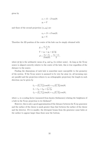 given by
x1 = X − Z tan(θ)
y1 = Y
and those of the second projection (x2, y2) are
x2 = X + Z tan(θ)
y2 = Y.
Therefore the 3D position of the centre of the hole can be simply obtained with
X =
x1 + x2
2
Y = y1 = y2 = y1, y2
Z =
x2 − x1
2 tan(θ)
=
x2 − x1
2
,
where y1, y2 is the arithmetic mean of y1 and y2 (to reduce noise). As long as the X-ray
source is aligned correctly relative to the centre of the hole, this is true regardless of the
distance to the source.
Finding the dimensions of each hole is somewhat more susceptible to the geometry
of the system. If the X-ray source is assumed to be very far away (ie, all incoming rays
are parallel and the projection reduces to an orthographic projection) the length in each
direction can be given by
lX = lx1, lx2 cos(θ) + cL I1, I2 sin(θ)
lY = ly1 = ly2 = ly1, ly2
lZ = lx1, lx2 sin(θ) + cL I1, I2 cos(θ),
where cL is a scaling factor (measured from known thicknesses) relating the brightness of
a hole in the X-ray projection to its thickness6
.
However, this is only a good approximation if the distance between the X-ray generator
and the surface of the cheese is much greater than that between the surface of the cheese
and the detector. If it is smaller, the divergent beams from the generator cause holes at
the surface to appear larger than those near the bottom.
32
 