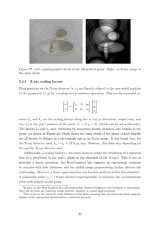 Figure 22: Left, a photographic detail of the 3D-printed proxy. Right, an X-ray image of
the same detail.
5.2.1 X-ray scaling factors
Pixel positions on the X-ray detector (u, v) are linearly related to the true world position
of the projection (x, y) by a scaling and translation operation. This can be expressed as
u
v
=
ku 0 u0
0 kv v0



x
y
1



where ku and kv are the scaling factors along the x- and y- directions, respectively, and
(u0, v0) is the pixel position of the point (x = 0, y = 0) (which can be set arbitrarily).
The factors ku and kv were estimated by inspecting known distances and lengths in the
proxy (as shown in Figure 22) which shows the same detail of the proxy (whose lengths
are all known by design) in a photograph and in an X-ray image. It was found that, for
the X-ray detector used, ku = kv ≈ 13.9 px/mm. However, this does vary depending on
the speciﬁc X-ray detector used.
Additionally, a scaling factor cL was used above to relate the brightness of a detected
hole in a projection to the hole’s depth in the direction of the X-rays. This is not in
principle a linear operation: the Beer-Lambert law suggests an exponential variation
in contrast with hole thickness, and the added image preprocessing further distorts the
relationship. However, a linear approximation was found to perform well in this situation7
.
A reasonable value cL = 1.8 was selected experimentally, to minimise the reconstruction
error with respect to the proxy.
6
In fact, by the Beer-Lambert law, the relationship between brightness and thickness is exponential.
Since all the holes are relatively small, however, linearity is a good approximation.
7
This is due to the relatively small thickness of the holes, meaning that the ﬁrst-order linear approxi-
mation of the exponential characteristic is relatively accurate.
33
 