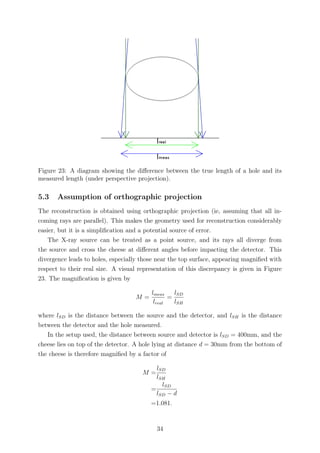 Figure 23: A diagram showing the diﬀerence between the true length of a hole and its
measured length (under perspective projection).
5.3 Assumption of orthographic projection
The reconstruction is obtained using orthographic projection (ie, assuming that all in-
coming rays are parallel). This makes the geometry used for reconstruction considerably
easier, but it is a simpliﬁcation and a potential source of error.
The X-ray source can be treated as a point source, and its rays all diverge from
the source and cross the cheese at diﬀerent angles before impacting the detector. This
divergence leads to holes, especially those near the top surface, appearing magniﬁed with
respect to their real size. A visual representation of this discrepancy is given in Figure
23. The magniﬁcation is given by
M =
lmeas
lreal
=
lSD
lSH
where lSD is the distance between the source and the detector, and lSH is the distance
between the detector and the hole measured.
In the setup used, the distance between source and detector is lSD = 400mm, and the
cheese lies on top of the detector. A hole lying at distance d = 30mm from the bottom of
the cheese is therefore magniﬁed by a factor of
M =
lSD
lSH
=
lSD
lSD − d
=1.081.
34
 