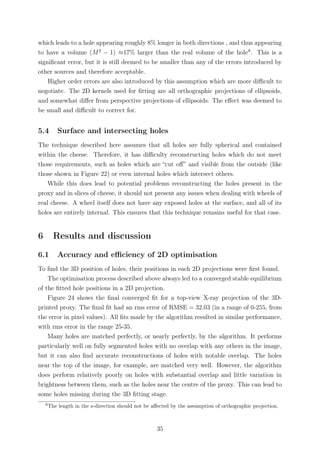 which leads to a hole appearing roughly 8% longer in both directions , and thus appearing
to have a volume (M2
− 1) ≈17% larger than the real volume of the hole8
. This is a
signiﬁcant error, but it is still deemed to be smaller than any of the errors introduced by
other sources and therefore acceptable.
Higher order errors are also introduced by this assumption which are more diﬃcult to
negotiate. The 2D kernels used for ﬁtting are all orthographic projections of ellipsoids,
and somewhat diﬀer from perspective projections of ellipsoids. The eﬀect was deemed to
be small and diﬃcult to correct for.
5.4 Surface and intersecting holes
The technique described here assumes that all holes are fully spherical and contained
within the cheese. Therefore, it has diﬃculty reconstructing holes which do not meet
those requirements, such as holes which are “cut oﬀ” and visible from the outside (like
those shown in Figure 22) or even internal holes which intersect others.
While this does lead to potential problems reconstructing the holes present in the
proxy and in slices of cheese, it should not present any issues when dealing with wheels of
real cheese. A wheel itself does not have any exposed holes at the surface, and all of its
holes are entirely internal. This ensures that this technique remains useful for that case.
6 Results and discussion
6.1 Accuracy and eﬃciency of 2D optimisation
To ﬁnd the 3D position of holes, their positions in each 2D projections were ﬁrst found.
The optimisation process described above always led to a converged stable equilibrium
of the ﬁtted hole positions in a 2D projection.
Figure 24 shows the ﬁnal converged ﬁt for a top-view X-ray projection of the 3D-
printed proxy. The ﬁnal ﬁt had an rms error of RMSE = 32.03 (in a range of 0-255, from
the error in pixel values). All ﬁts made by the algorithm resulted in similar performance,
with rms error in the range 25-35.
Many holes are matched perfectly, or nearly perfectly, by the algorithm. It performs
particularly well on fully segmented holes with no overlap with any others in the image,
but it can also ﬁnd accurate reconstructions of holes with notable overlap. The holes
near the top of the image, for example, are matched very well. However, the algorithm
does perform relatively poorly on holes with substantial overlap and little variation in
brightness between them, such as the holes near the centre of the proxy. This can lead to
some holes missing during the 3D ﬁtting stage.
8
The length in the z-direction should not be aﬀected by the assumption of orthographic projection.
35
 