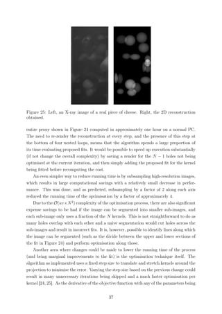Figure 25: Left, an X-ray image of a real piece of cheese. Right, the 2D reconstruction
obtained.
entire proxy shown in Figure 24 computed in approximately one hour on a normal PC.
The need to re-render the reconstruction at every step, and the presence of this step at
the bottom of four nested loops, means that the algorithm spends a large proportion of
its time evaluating proposed ﬁts. It would be possible to speed up execution substantially
(if not change the overall complexity) by saving a render for the N − 1 holes not being
optimised at the current iteration, and then simply adding the proposed ﬁt for the kernel
being ﬁtted before recomputing the cost.
An even simpler way to reduce running time is by subsampling high-resolution images,
which results in large computational savings with a relatively small decrease in perfor-
mance. This was done, and as predicted, subsampling by a factor of 2 along each axis
reduced the running time of the optimisation by a factor of approximately 4.
Due to the O(uv×N2
) complexity of the optimisation process, there are also signiﬁcant
expense savings to be had if the image can be segmented into smaller sub-images, and
each sub-image only uses a fraction of the N kernels. This is not straightforward to do as
many holes overlap with each other and a naive segmentation would cut holes across the
sub-images and result in incorrect ﬁts. It is, however, possible to identify lines along which
the image can be segmented (such as the divide between the upper and lower sections of
the ﬁt in Figure 24) and perform optimisation along those.
Another area where changes could be made to lower the running time of the process
(and bring marginal improvements to the ﬁt) is the optimisation technique itself. The
algorithm as implemented uses a ﬁxed step size to translate and stretch kernels around the
projection to minimise the error. Varying the step size based on the previous change could
result in many unnecessary iterations being skipped and a much faster optimisation per
kernel [24, 25]. As the derivative of the objective function with any of the parameters being
37
 