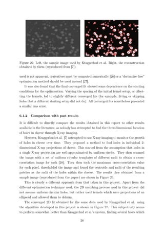 Figure 26: Left, the sample image used by Kraggerhud et al. Right, the reconstruction
obtained by them (reproduced from [7])
used is not apparent, derivatives must be computed numerically [26] or a “derivative-free”
optimisation method should be used instead [27].
It was also found that the ﬁnal converged ﬁt showed some dependence on the starting
conditions for the optimisation. Varying the spacing of the initial kernel setup, or oﬀset-
ting the kernels, led to slightly diﬀerent converged ﬁts (for example, ﬁtting or skipping
holes that a diﬀerent starting setup did not do). All converged ﬁts nonetheless presented
a similar rms error.
6.1.2 Comparison with past results
It is diﬃcult to directly compare the results obtained in this report to other results
available in the literature, as nobody has attempted to ﬁnd the three-dimensional location
of holes in cheese through X-ray imaging.
However, Kraggerhud et al. [7] attempted to use X-ray imaging to monitor the growth
of holes in cheese over time. They proposed a method to ﬁnd holes in individual 2-
dimensional X-ray projections of cheese. This started from the assumption that holes in
a single X-ray projection are well-approximated by uniform circles. They then scanned
the image with a set of uniform circular templates of diﬀerent radii to obtain a cross-
correlation image for each [28]. They then took the maximum cross-correlation value
for each pixel, thresholded the image and found the centroids and radii of the resulting
patches as the radii of the holes within the cheese. The results they obtained from a
sample image (reproduced from the paper) are shown in Figure 26.
This is clearly a diﬀerent approach from that taken in this project. Apart from the
diﬀerent optimisation technique used, the 2D matching process used in this project did
not assume uniform circular holes, but rather used kernels which were projections of an
ellipsoid and allowed them to deform.
The converged 2D ﬁt obtained for the same data used by Kraggerhud et al. using
the algorithm developed in this project is shown in Figure 27. This subjectively seems
to perform somewhat better than Kraggerhud et al.’s system, ﬁnding several holes which
38
 