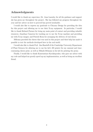 Acknowledgments
I would like to thank my supervisor, Dr. Joan Lasenby, for all the guidance and support
she has given me throughout the project. She has followed my progress throughout the
year and her advice on how to proceed has proved invaluable.
I would also like to express my gratitude to Cheyney Design for providing the idea
for this project and allowing me to use their X-ray equipment. In particular, I would
like to thank Richard Parmee for being my main point of contact and providing valuable
resources; Jonathan Cameron for teaching me to use the X-ray machine and providing
me with X-ray images; and Patrick Roux for arranging the delivery of real cheese.
Mifroma provided the cheese that was used in this project and their help has made it
possible to test the methods developed here in the real world.
I would also like to thank Prof. Jim Haseloﬀ of the Cambridge University Department
of Plant Sciences for allowing me to use his lab’s 3D printer for my unusual and time-
consuming cheese print, as well as Mihails Delmans in his lab for printing the proxy.
Finally, I would like to thank Konstantinos Kyriakopoulos, who gave me advice with
my code and helped me greatly speed up my implementation, as well as being an excellent
friend.
4
 