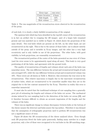 Error type rms error
Centre location 4.5mm
Side length 12%
Hole volume 19%
Table 4: The rms magnitudes of the reconstruction errors observed in the reconstruction
of the proxy.
of each hole, it is clearly a fairly faithful reconstruction of the original.
The spurious hole which has been identiﬁed in the top-left corner of the reconstruction
is in fact an artifact due to cropping the 2D images: part of a larger hole remained
present and was matched (as is visible in Figure 18, which shows the projections of the
same detail). Two real holes which are present on the left, on the other hand, are not
reconstructed on the right. This is due to the nature of those holes: one is almost entirely
outside of the proxy and is invisible in X-ray images, and the other has a very high
eccentricity and is only visible in one of the projections. The other holes, with good
visibility in both projections, are reasonably reconstructed.
The reconstructed position of the centre of the holes presented an rms error of 4.5mm
(and the error seems to be approximately equal along all axes). This leads to very good
positioning of all the holes, and agreement with the ground truth.
The quality of reconstruction of lengths and volumes about each axis of the holes was
somewhat worse. The rms diﬀerence between the actual and reconstructed length of each
axis averaged 12%, while the rms diﬀerence between actual and reconstructed volume was
19%. These errors are all shown in Table 4. However, this overstates the true error in the
reconstruction. This relative inaccuracy is largely due to the inaccurate reconstruction
of surface holes, which are reconstructed to be somewhat smaller than they are in the
original due to the low contrast measured by the X-ray. Therefore in reality this error is
somewhat immaterial.
It must also be noted that the traditional technique of core sampling does a generally
poor job of estimating the lengths and volumes of the holes cut across. The mechanical
strains induced by core sampling lead to the distortion of the holes cut across [29], and
it therefore becomes diﬃcult to obtain an accurate impression of the lengths and the
volumes of the holes.
There was no signiﬁcant change in volume discrepancy between holes at the bottom of
the cheese (nearer the detector) and holes nearer the top surface. Therefore it was deemed
that the assumption of orthographic projection used to perform 3D reconstruction was
not a signiﬁcant source of error.
Figure 29 shows the 3D reconstruction of the cheese analysed above. Even though
each 2D projection ﬁtted the holes quite generously, ﬁnding many matches in a single
projection, only a few of those were recognised to be real holes in the 3D matching stage.
40
 