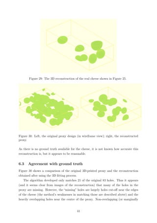 Figure 29: The 3D reconstruction of the real cheese shown in Figure 25.
Figure 30: Left, the original proxy design (in wireframe view); right, the reconstructed
proxy.
As there is no ground truth available for the cheese, it is not known how accurate this
reconstruction is, but it appears to be reasonable.
6.3 Agreement with ground truth
Figure 30 shows a comparison of the original 3D-printed proxy and the reconstruction
obtained after using the 3D ﬁtting process.
The algorithm developed only matches 21 of the original 83 holes. Thus it appears
(and it seems clear from images of the reconstruction) that many of the holes in the
proxy are missing. However, the “missing” holes are largely holes cut-oﬀ near the edges
of the cheese (the method’s weaknesses in matching those are described above) and the
heavily overlapping holes near the centre of the proxy. Non-overlapping (or marginally
41
 