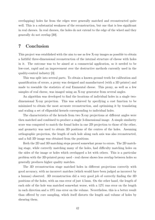 overlapping) holes far from the edges were generally matched and reconstructed quite
well. This is a substantial weakness of the reconstruction, but one that is less signiﬁcant
in real cheeses. In real cheeses, the holes do not extend to the edge of the wheel and they
generally do not overlap [30].
7 Conclusion
This project was established with the aim to use as few X-ray images as possible to obtain
a faithful three-dimensional reconstruction of the internal structure of cheese with holes
in it. The outcome was to be aimed at a commercial application, so it needed to be
low-cost, rapid and an improvement over the destructive methods currently used in the
quality-control industry [3].
This was split into several parts. To obtain a known ground truth for calibration and
quantiﬁcation of errors, a proxy was designed and manufactured (with a 3D printer) and
made to resemble the statistics of real Emmental cheese. This proxy, as well as a few
samples of real cheese, was imaged using an X-ray generator from several angles.
An algorithm was developed to ﬁnd the locations of individual holes in a single two-
dimensional X-ray projection. This was achieved by specifying a cost function to be
minimised to obtain the most accurate reconstruction, and optimising it by translating
and scaling a set of ellipsoidal kernels corresponding to individual holes.
The characteristics of the kernels from two X-ray projections at diﬀerent angles were
then matched and combined to produce a single 3-dimensional image. A simple similarity
score was computed to match the found holes in one 2D projection to those of the other,
and geometry was used to obtain 3D positions of the centres of the holes. Assuming
orthographic projection, the length of each hole along each axis was also reconstructed,
and a full 3D image was obtained from the positions.
Both the 2D and 3D matching steps proved somewhat prone to errors. The 2D match-
ing stage, while correctly matching many of the holes, had diﬃculty matching holes on
the sides of the image or holes which overlapped a lot with others. This is a particular
problem with the 3D-printed proxy used - real cheese shows less overlap between holes so
generally produces higher quality matches.
The 3D reconstruction stage matched holes in diﬀerent projections correctly with
good accuracy, with no incorrect matches (which would have been judged as incorrect by
a human) observed. 3D reconstruction did a very good job of correctly ﬁnding the 3D
positions of the holes, with an rms error of just 4.5mm. On the other hand, the length of
each side of the hole was matched somewhat worse, with a 12% rms error on the length
in each direction and a 19% rms error on the volume. Nevertheless, this is a better result
than oﬀered by core sampling, which itself distorts the length and volume of holes by
shearing them.
42
 