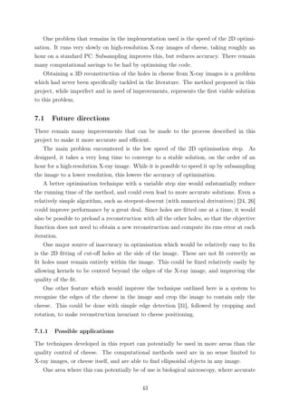 One problem that remains in the implementation used is the speed of the 2D optimi-
sation. It runs very slowly on high-resolution X-ray images of cheese, taking roughly an
hour on a standard PC. Subsampling improves this, but reduces accuracy. There remain
many computational savings to be had by optimising the code.
Obtaining a 3D reconstruction of the holes in cheese from X-ray images is a problem
which had never been speciﬁcally tackled in the literature. The method proposed in this
project, while imperfect and in need of improvements, represents the ﬁrst viable solution
to this problem.
7.1 Future directions
There remain many improvements that can be made to the process described in this
project to make it more accurate and eﬃcient.
The main problem encountered is the low speed of the 2D optimisation step. As
designed, it takes a very long time to converge to a stable solution, on the order of an
hour for a high-resolution X-ray image. While it is possible to speed it up by subsampling
the image to a lower resolution, this lowers the accuracy of optimisation.
A better optimisation technique with a variable step size would substantially reduce
the running time of the method, and could even lead to more accurate solutions. Even a
relatively simple algorithm, such as steepest-descent (with numerical derivatives) [24, 26]
could improve performance by a great deal. Since holes are ﬁtted one at a time, it would
also be possible to preload a reconstruction with all the other holes, so that the objective
function does not need to obtain a new reconstruction and compute its rms error at each
iteration.
One major source of inaccuracy in optimisation which would be relatively easy to ﬁx
is the 2D ﬁtting of cut-oﬀ holes at the side of the image. These are not ﬁt correctly as
ﬁt holes must remain entirely within the image. This could be ﬁxed relatively easily by
allowing kernels to be centred beyond the edges of the X-ray image, and improving the
quality of the ﬁt.
One other feature which would improve the technique outlined here is a system to
recognise the edges of the cheese in the image and crop the image to contain only the
cheese. This could be done with simple edge detection [31], followed by cropping and
rotation, to make reconstruction invariant to cheese positioning.
7.1.1 Possible applications
The techniques developed in this report can potentially be used in more areas than the
quality control of cheese. The computational methods used are in no sense limited to
X-ray images, or cheese itself, and are able to ﬁnd ellipsoidal objects in any image.
One area where this can potentially be of use is biological microscopy, where accurate
43
 