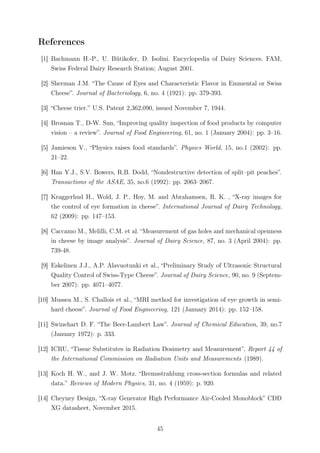 References
[1] Bachmann H.-P., U. Bütikofer, D. Isolini. Encyclopedia of Dairy Sciences. FAM,
Swiss Federal Dairy Research Station; August 2001.
[2] Sherman J.M. “The Cause of Eyes and Characteristic Flavor in Emmental or Swiss
Cheese”. Journal of Bacteriology, 6, no. 4 (1921): pp. 379-393.
[3] “Cheese trier.” U.S. Patent 2,362,090, issued November 7, 1944.
[4] Brosnan T., D-W. Sun, “Improving quality inspection of food products by computer
vision – a review”. Journal of Food Engineering, 61, no. 1 (January 2004): pp. 3–16.
[5] Jamieson V., “Physics raises food standards”. Physics World, 15, no.1 (2002): pp.
21–22.
[6] Han Y.J., S.V. Bowers, R.B. Dodd, “Nondestructive detection of split–pit peaches”.
Transactions of the ASAE, 35, no.6 (1992): pp. 2063–2067.
[7] Kraggerhud H., Wold, J. P., Høy, M. and Abrahamsen, R. K. , “X-ray images for
the control of eye formation in cheese”. International Journal of Dairy Technology,
62 (2009): pp. 147–153.
[8] Caccamo M., Melilli, C.M. et al. “Measurement of gas holes and mechanical openness
in cheese by image analysis”. Journal of Dairy Science, 87, no. 3 (April 2004): pp.
739-48.
[9] Eskelinen J.J., A.P. Alavuotunki et al., “Preliminary Study of Ultrasonic Structural
Quality Control of Swiss-Type Cheese”. Journal of Dairy Science, 90, no. 9 (Septem-
ber 2007): pp. 4071–4077.
[10] Mussea M., S. Challois et al., “MRI method for investigation of eye growth in semi-
hard cheese”. Journal of Food Engineering, 121 (January 2014): pp. 152–158.
[11] Swinehart D. F. “The Beer-Lambert Law”. Journal of Chemical Education, 39, no.7
(January 1972): p. 333.
[12] ICRU, “Tissue Substitutes in Radiation Dosimetry and Measurement”, Report 44 of
the International Commission on Radiation Units and Measurements (1989).
[13] Koch H. W., and J. W. Motz. “Bremsstrahlung cross-section formulas and related
data.” Reviews of Modern Physics, 31, no. 4 (1959): p. 920.
[14] Cheyney Design, “X-ray Generator High Performance Air-Cooled Monoblock” CDD
XG datasheet, November 2015.
45
 