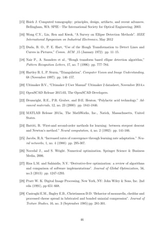 [15] Hsieh J. Computed tomography: principles, design, artifacts, and recent advances.
Bellingham, WA: SPIE—The International Society for Optical Engineering; 2003.
[16] Wong C.Y., Lin, Ren and Kwok, “A Survey on Ellipse Detection Methods”. IEEE
International Symposium on Industrial Electronics, May 2012
[17] Duda, R. O., P. E. Hart, “Use of the Hough Transformation to Detect Lines and
Curves in Pictures,” Comm. ACM ,15 (January 1972): pp. 11–15.
[18] Nair P., A. Saunders et al., “Hough transform based ellipse detection algorithm,”
Pattern Recognition Letters, 17, no. 7 (1996): pp. 777–784.
[19] Hartley R. I., P. Sturm, “Triangulation”. Computer Vision and Image Understanding,
68 (November 1997): pp. 146–157.
[20] Ultimaker B.V., “Ultimaker 2 User Manual” Ultimaker 2 datasheet, November 2014.s
[21] OpenSCAD Release 2015.03, The OpenSCAD Developers.
[22] Drumright, R.E., P.R. Gruber, and D.E. Henton. “Polylactic acid technology.” Ad-
vanced materials, 12, no. 23 (2000): pp. 1841-1846.
[23] MATLAB Release 2015a, The MathWorks, Inc., Natick, Massachusetts, United
States.
[24] Battiti, R. “First-and second-order methods for learning: between steepest descent
and Newton’s method.” Neural computation, 4, no. 2 (1992): pp. 141-166.
[25] Jacobs, R.A. “Increased rates of convergence through learning rate adaptation.” Neu-
ral networks, 1, no. 4 (1988): pp. 295-307.
[26] Nocedal J., and S. Wright. Numerical optimization. Springer Science & Business
Media, 2006.
[27] Rios L.M. and Sahinidis, N.V. “Derivative-free optimization: a review of algorithms
and comparison of software implementations”. Journal of Global Optimization, 56,
no.3 (2013): pp. 1247-1293.
[28] Pratt W. K. Digital Image Processing, New York, NY: John Wiley & Sons, Inc. 2nd
edn (1991), pp 651–668.
[29] Casiraghi E.M., Bagley E.B., Christianson D.D. “Behavior of mozzarella, cheddar and
processed cheese spread in lubricated and bonded uniaxial compression”. Journal of
Texture Studies, 16, no. 3 (September 1985):pp. 281-301.
46
 