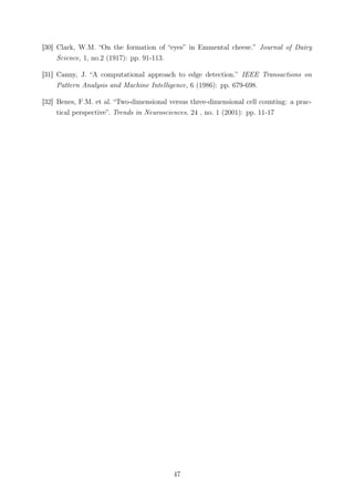 [30] Clark, W.M. “On the formation of “eyes” in Emmental cheese.” Journal of Dairy
Science, 1, no.2 (1917): pp. 91-113.
[31] Canny, J. “A computational approach to edge detection.” IEEE Transactions on
Pattern Analysis and Machine Intelligence, 6 (1986): pp. 679-698.
[32] Benes, F.M. et al. “Two-dimensional versus three-dimensional cell counting: a prac-
tical perspective”. Trends in Neurosciences, 24 , no. 1 (2001): pp. 11-17
47
 