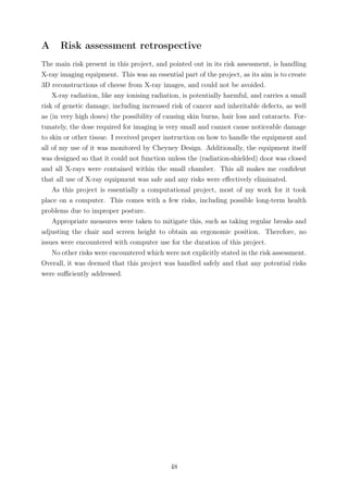 A Risk assessment retrospective
The main risk present in this project, and pointed out in its risk assessment, is handling
X-ray imaging equipment. This was an essential part of the project, as its aim is to create
3D reconstructions of cheese from X-ray images, and could not be avoided.
X-ray radiation, like any ionising radiation, is potentially harmful, and carries a small
risk of genetic damage, including increased risk of cancer and inheritable defects, as well
as (in very high doses) the possibility of causing skin burns, hair loss and cataracts. For-
tunately, the dose required for imaging is very small and cannot cause noticeable damage
to skin or other tissue. I received proper instruction on how to handle the equipment and
all of my use of it was monitored by Cheyney Design. Additionally, the equipment itself
was designed so that it could not function unless the (radiation-shielded) door was closed
and all X-rays were contained within the small chamber. This all makes me conﬁdent
that all use of X-ray equipment was safe and any risks were eﬀectively eliminated.
As this project is essentially a computational project, most of my work for it took
place on a computer. This comes with a few risks, including possible long-term health
problems due to improper posture.
Appropriate measures were taken to mitigate this, such as taking regular breaks and
adjusting the chair and screen height to obtain an ergonomic position. Therefore, no
issues were encountered with computer use for the duration of this project.
No other risks were encountered which were not explicitly stated in the risk assessment.
Overall, it was deemed that this project was handled safely and that any potential risks
were suﬃciently addressed.
48
 