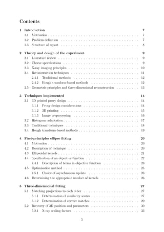 Contents
1 Introduction 7
1.1 Motivation . . . . . . . . . . . . . . . . . . . . . . . . . . . . . . . . . . . . 7
1.2 Problem deﬁnition . . . . . . . . . . . . . . . . . . . . . . . . . . . . . . . 7
1.3 Structure of report . . . . . . . . . . . . . . . . . . . . . . . . . . . . . . . 8
2 Theory and design of the experiment 9
2.1 Literature review . . . . . . . . . . . . . . . . . . . . . . . . . . . . . . . . 9
2.2 Cheese speciﬁcations . . . . . . . . . . . . . . . . . . . . . . . . . . . . . . 9
2.3 X-ray imaging principles . . . . . . . . . . . . . . . . . . . . . . . . . . . . 10
2.4 Reconstruction techniques . . . . . . . . . . . . . . . . . . . . . . . . . . . 11
2.4.1 Traditional methods . . . . . . . . . . . . . . . . . . . . . . . . . . 12
2.4.2 Hough transform-based methods . . . . . . . . . . . . . . . . . . . 12
2.5 Geometric principles and three-dimensional reconstruction . . . . . . . . . 13
3 Techniques implemented 14
3.1 3D printed proxy design . . . . . . . . . . . . . . . . . . . . . . . . . . . . 14
3.1.1 Proxy design considerations . . . . . . . . . . . . . . . . . . . . . . 14
3.1.2 3D printing . . . . . . . . . . . . . . . . . . . . . . . . . . . . . . . 15
3.1.3 Image preprocessing . . . . . . . . . . . . . . . . . . . . . . . . . . 16
3.2 Histogram adaptation . . . . . . . . . . . . . . . . . . . . . . . . . . . . . . 17
3.3 Traditional techniques . . . . . . . . . . . . . . . . . . . . . . . . . . . . . 18
3.4 Hough transform-based methods . . . . . . . . . . . . . . . . . . . . . . . . 19
4 First-principles ellipse ﬁtting 20
4.1 Motivation . . . . . . . . . . . . . . . . . . . . . . . . . . . . . . . . . . . . 20
4.2 Description of technique . . . . . . . . . . . . . . . . . . . . . . . . . . . . 20
4.3 Ellipsoidal kernels . . . . . . . . . . . . . . . . . . . . . . . . . . . . . . . . 21
4.4 Speciﬁcation of an objective function . . . . . . . . . . . . . . . . . . . . . 22
4.4.1 Description of terms in objective function . . . . . . . . . . . . . . 23
4.5 Optimisation method . . . . . . . . . . . . . . . . . . . . . . . . . . . . . . 25
4.5.1 Choice of asynchronous update . . . . . . . . . . . . . . . . . . . . 26
4.6 Determining the appropriate number of kernels . . . . . . . . . . . . . . . 26
5 Three-dimensional ﬁtting 27
5.1 Matching projections to each other . . . . . . . . . . . . . . . . . . . . . . 27
5.1.1 Determination of similarity scores . . . . . . . . . . . . . . . . . . . 27
5.1.2 Determination of correct matches . . . . . . . . . . . . . . . . . . . 29
5.2 Recovery of 3D position and parameters . . . . . . . . . . . . . . . . . . . 30
5.2.1 X-ray scaling factors . . . . . . . . . . . . . . . . . . . . . . . . . . 33
5
 