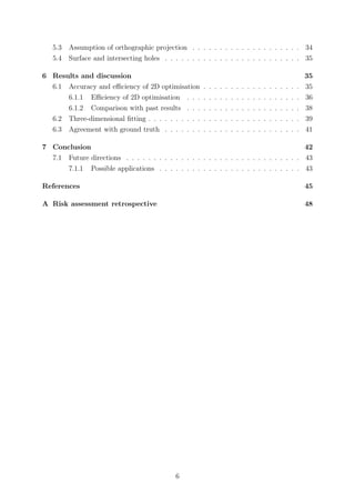 5.3 Assumption of orthographic projection . . . . . . . . . . . . . . . . . . . . 34
5.4 Surface and intersecting holes . . . . . . . . . . . . . . . . . . . . . . . . . 35
6 Results and discussion 35
6.1 Accuracy and eﬃciency of 2D optimisation . . . . . . . . . . . . . . . . . . 35
6.1.1 Eﬃciency of 2D optimisation . . . . . . . . . . . . . . . . . . . . . 36
6.1.2 Comparison with past results . . . . . . . . . . . . . . . . . . . . . 38
6.2 Three-dimensional ﬁtting . . . . . . . . . . . . . . . . . . . . . . . . . . . . 39
6.3 Agreement with ground truth . . . . . . . . . . . . . . . . . . . . . . . . . 41
7 Conclusion 42
7.1 Future directions . . . . . . . . . . . . . . . . . . . . . . . . . . . . . . . . 43
7.1.1 Possible applications . . . . . . . . . . . . . . . . . . . . . . . . . . 43
References 45
A Risk assessment retrospective 48
6
 