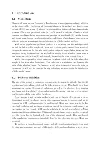 1 Introduction
1.1 Motivation
Cheese with holes, such as Emmental or Leerdammer, is a very popular and tasty addition
to the dinner table. Production of Emmental cheese in Switzerland and France alone
exceeds 270000 tons a year [1]. One of the distinguishing features of these cheeses is the
presence of large and prominent holes (or “eyes”), caused by colonies of bacteria which
consume the cheese during maturation and produce carbon dioxide [2]. As the density
and size of holes changes the chemical makeup and ﬂavour of the cheeses, manufacturers
strive to maintain a consistent size and distribution of holes in their product.
With such a popular and proﬁtable product, it is surprising that the techniques used
to ﬁnd the holes within samples of cheese and conduct quality control have remained
the same for centuries. In fact, the traditional technique to inspect holes, known as core
sampling, simply involves extracting a cylindrical sample from a wheel of cheese using a
tool known as a cheese trier [3], and manually inspecting the holes present along it.
While this can provide a rough picture of the characteristics of the holes along that
sample, it has some clear limitations. This technique is semi-destructive, lowering the
value of the wheel of cheese. Furthermore, it only gives information about the holes on
the sample - it will not, for example, be able to ﬁnd any asymmetries in the distribution
of holes in the cheese.
1.2 Problem deﬁnition
The aim of this project is to design a nondestructive technique to faithfully ﬁnd the 3D
positions and other characteristics of the holes within a cheese. This should be at least
as accurate as existing (destructive) techniques, as well as cost-eﬀective. X-ray imaging
was chosen as it is a relatively cheap and established technology that can provide a good-
quality picture of the holes within the cheese.
X-ray imaging is not the only method which can be thought of to provide a three-
dimensional map of the cheese: several other common imaging techniques, such as ul-
trasound or MRI, could conceivably be used instead. X-ray was chosen due to the low
cost, high resolution and low image acquisition time of the technique, which makes it an
easy option for this project. MRI was discarded due to its high cost relative to X-ray
imaging and high acquisition time. Ultrasound, though cheap, requires a gel to be spread
over the cheese ﬁrst to diminish reﬂection of the ultrasound signal. This was deemed
to be unpalatable to consumers, potentially lowering the value, and therefore X-ray was
preferred.
To produce a three-dimensional image, multiple two-dimensional projections must
be taken and combined; one part of this project is focused on obtaining a good three-
7
 