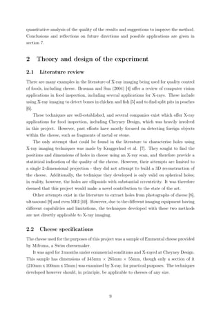 quantitative analysis of the quality of the results and suggestions to improve the method.
Conclusions and reﬂections on future directions and possible applications are given in
section 7.
2 Theory and design of the experiment
2.1 Literature review
There are many examples in the literature of X-ray imaging being used for quality control
of foods, including cheese. Brosnan and Sun (2004) [4] oﬀer a review of computer vision
applications in food inspection, including several applications for X-rays. These include
using X-ray imaging to detect bones in chicken and ﬁsh [5] and to ﬁnd split pits in peaches
[6].
These techniques are well-established, and several companies exist which oﬀer X-ray
applications for food inspection, including Cheyney Design, which was heavily involved
in this project. However, past eﬀorts have mostly focused on detecting foreign objects
within the cheese, such as fragments of metal or stone.
The only attempt that could be found in the literature to characterise holes using
X-ray imaging techniques was made by Kraggerhud et al. [7]. They sought to ﬁnd the
positions and dimensions of holes in cheese using an X-ray scan, and therefore provide a
statistical indication of the quality of the cheese. However, their attempts are limited to
a single 2-dimensional projection - they did not attempt to build a 3D reconstruction of
the cheese. Additionally, the technique they developed is only valid on spherical holes;
in reality, however, the holes are ellipsoids with substantial eccentricity. It was therefore
deemed that this project would make a novel contribution to the state of the art.
Other attempts exist in the literature to extract holes from photographs of cheese [8],
ultrasound [9] and even MRI [10]. However, due to the diﬀerent imaging equipment having
diﬀerent capabilities and limitations, the techniques developed with these two methods
are not directly applicable to X-ray imaging.
2.2 Cheese speciﬁcations
The cheese used for the purposes of this project was a sample of Emmental cheese provided
by Mifroma, a Swiss cheesemaker.
It was aged for 3 months under commercial conditions and X-rayed at Cheyney Design.
This sample has dimensions of 345mm × 265mm × 55mm, though only a section of it
(210mm x 100mm x 55mm) was examined by X-ray, for practical purposes. The techniques
developed however should, in principle, be applicable to cheeses of any size.
9
 