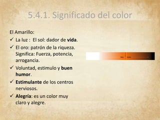 5.4.1. Significado del color
El Amarillo:
 La luz : El sol: dador de vida.
 El oro: patrón de la riqueza.
Significa: Fuerza, potencia,
arrogancia.
 Voluntad, estimulo y buen
humor.
 Estimulante de los centros
nerviosos.
 Alegría: es un color muy
claro y alegre.
 