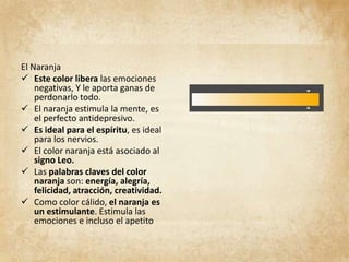 El Naranja
 Este color libera las emociones
negativas, Y le aporta ganas de
perdonarlo todo.
 El naranja estimula la mente, es
el perfecto antidepresivo.
 Es ideal para el espíritu, es ideal
para los nervios.
 El color naranja está asociado al
signo Leo.
 Las palabras claves del color
naranja son: energía, alegría,
felicidad, atracción, creatividad.
 Como color cálido, el naranja es
un estimulante. Estimula las
emociones e incluso el apetito
 