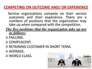 COMPETING ON OUTCOME AND/ OR EXPERIENCE
 Service organizations compete on their service
  outcomes and their experience. There are a
  numbers of positions that the organization may
  take up when compared with the competition.
The five positions that the organization take up are
  as follows:
 FAILLING.
 COMPLACENT.
 RETAINING CUSTOMER IN SHORT TERM.
 AVERAGE.
 WORLD CLASS.
 