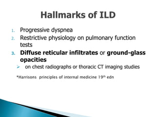 1. Progressive dyspnea
2. Restrictive physiology on pulmonary function
tests
3. Diffuse reticular infiltrates or ground-glass
opacities
 on chest radiographs or thoracic CT imaging studies
*Harrisons principles of internal medicine 19th edn
 