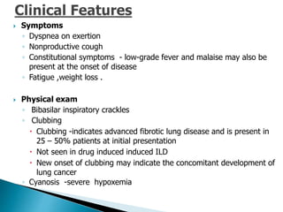  Symptoms
◦ Dyspnea on exertion
◦ Nonproductive cough
◦ Constitutional symptoms - low-grade fever and malaise may also be
present at the onset of disease
◦ Fatigue ,weight loss .
 Physical exam
◦ Bibasilar inspiratory crackles
◦ Clubbing
 Clubbing -indicates advanced fibrotic lung disease and is present in
25 – 50% patients at initial presentation
 Not seen in drug induced induced ILD
 New onset of clubbing may indicate the concomitant development of
lung cancer
◦ Cyanosis -severe hypoxemia
 