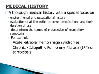  A thorough medical history with a special focus on
◦ environmental and occupational history
◦ evaluation of all the patient’s current medications and their
duration of use
◦ determining the tempo of progression of respiratory
symptoms
◦ For example
 Acute -alveolar hemorrhage syndromes
 Chronic - Idiopathic Pulmonary Fibrosis (IPF) or
sarcoidosis
 